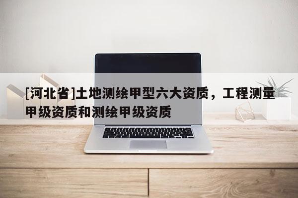 [河北省]土地測繪甲型六大資質(zhì)，工程測量甲級資質(zhì)和測繪甲級資質(zhì)