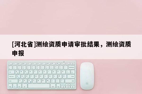 [河北省]測繪資質申請審批結果，測繪資質申報