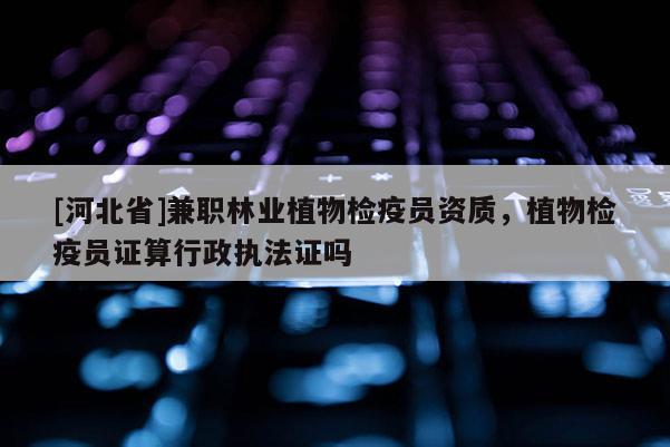 [河北省]兼職林業植物檢疫員資質，植物檢疫員證算行政執法證嗎