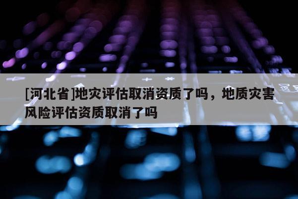[河北省]地災評估取消資質了嗎，地質災害風險評估資質取消了嗎