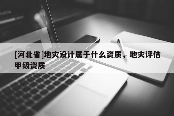 [河北省]地災(zāi)設(shè)計屬于什么資質(zhì)，地災(zāi)評估甲級資質(zhì)