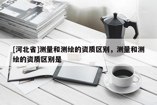[河北省]測量和測繪的資質區別，測量和測繪的資質區別是
