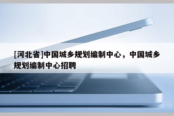 [河北省]中國城鄉(xiāng)規(guī)劃編制中心，中國城鄉(xiāng)規(guī)劃編制中心招聘