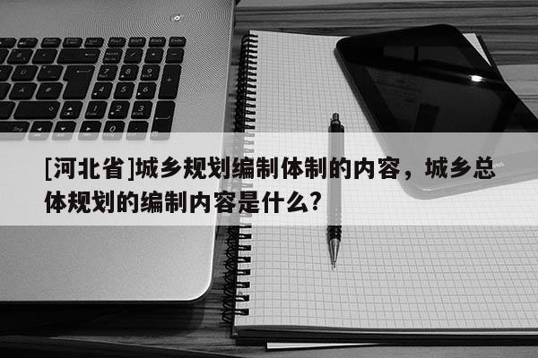 [河北省]城鄉規劃編制體制的內容，城鄉總體規劃的編制內容是什么?