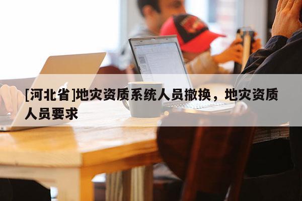[河北省]地災資質系統人員撤換，地災資質人員要求