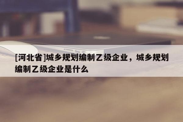 [河北省]城鄉規劃編制乙級企業，城鄉規劃編制乙級企業是什么