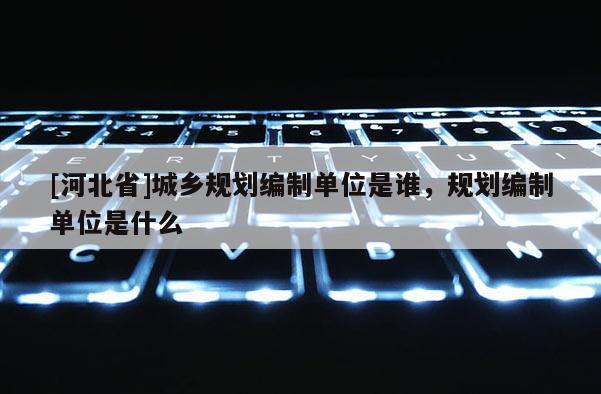 [河北省]城鄉(xiāng)規(guī)劃編制單位是誰，規(guī)劃編制單位是什么