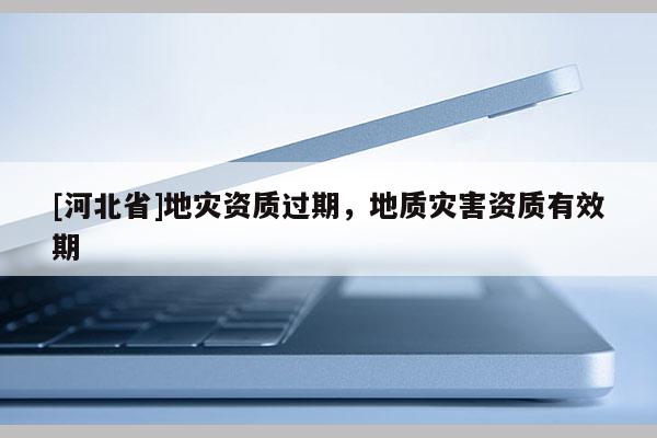 [河北省]地災(zāi)資質(zhì)過(guò)期，地質(zhì)災(zāi)害資質(zhì)有效期