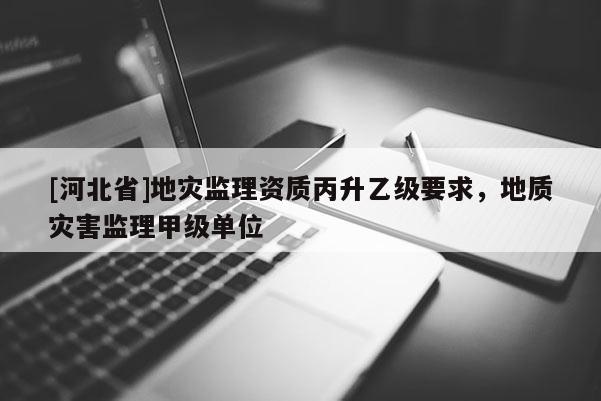 [河北省]地災監理資質丙升乙級要求，地質災害監理甲級單位