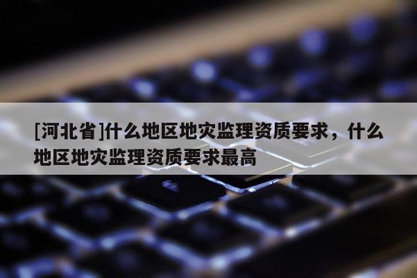 [河北省]什么地區地災監理資質要求，什么地區地災監理資質要求最高