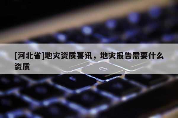[河北省]地災(zāi)資質(zhì)喜訊，地災(zāi)報(bào)告需要什么資質(zhì)