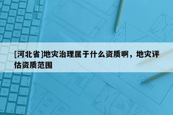 [河北省]地災治理屬于什么資質啊，地災評估資質范圍