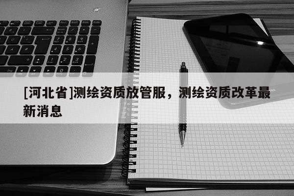 [河北省]測繪資質放管服，測繪資質改革最新消息