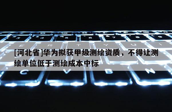 [河北省]華為擬獲甲級測繪資質(zhì)，不得讓測繪單位低于測繪成本中標(biāo)