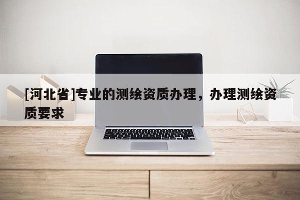 [河北省]專業的測繪資質辦理，辦理測繪資質要求