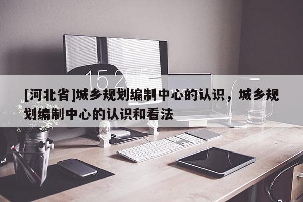 [河北省]城鄉規劃編制中心的認識，城鄉規劃編制中心的認識和看法