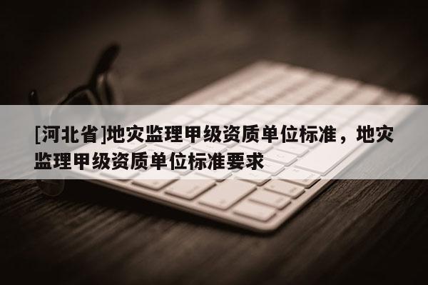 [河北省]地災監理甲級資質單位標準，地災監理甲級資質單位標準要求