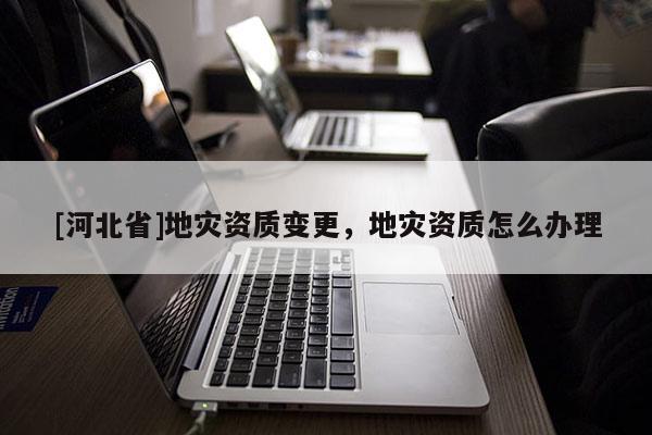 [河北省]地災資質變更，地災資質怎么辦理