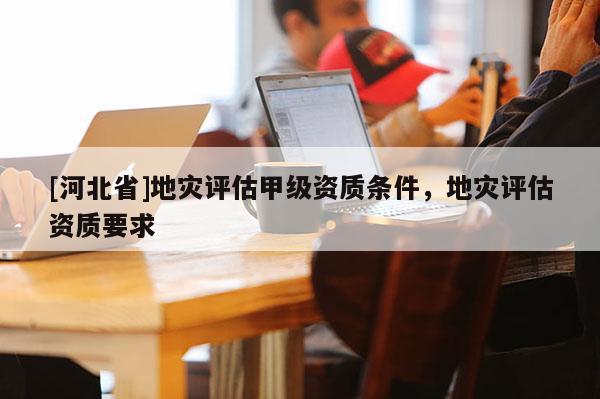 [河北省]地災評估甲級資質條件，地災評估資質要求