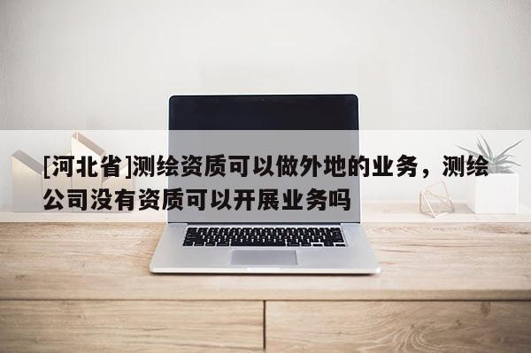 [河北省]測繪資質可以做外地的業務，測繪公司沒有資質可以開展業務嗎
