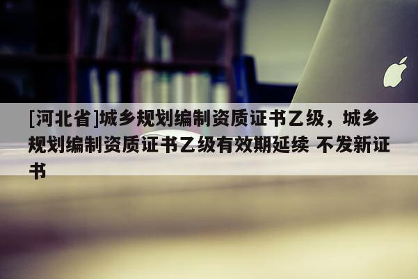 [河北省]城鄉規劃編制資質證書乙級，城鄉規劃編制資質證書乙級有效期延續 不發新證書