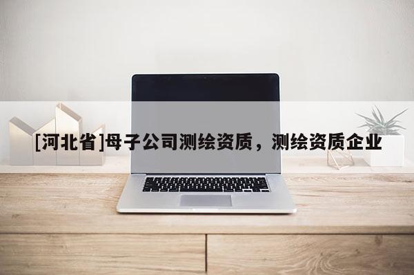 [河北省]母子公司測繪資質(zhì)，測繪資質(zhì)企業(yè)