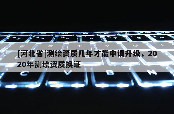 [河北省]測繪資質幾年才能申請升級，2020年測繪資質換證