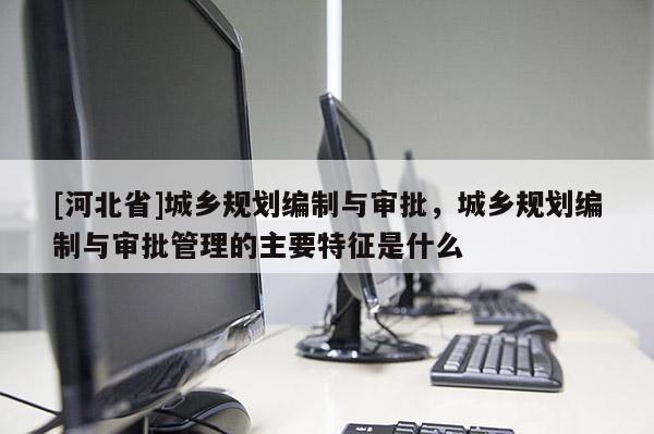 [河北省]城鄉(xiāng)規(guī)劃編制與審批，城鄉(xiāng)規(guī)劃編制與審批管理的主要特征是什么