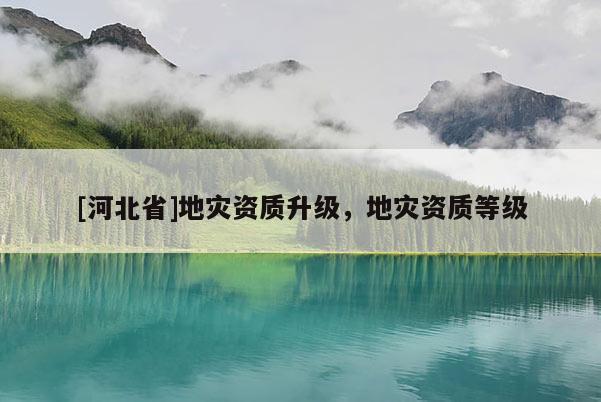 [河北省]地災(zāi)資質(zhì)升級(jí)，地災(zāi)資質(zhì)等級(jí)