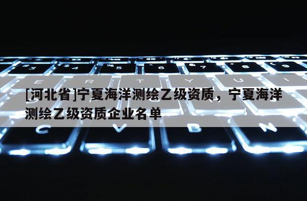 [河北省]寧夏海洋測(cè)繪乙級(jí)資質(zhì)，寧夏海洋測(cè)繪乙級(jí)資質(zhì)企業(yè)名單