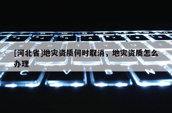 [河北省]地災(zāi)資質(zhì)何時(shí)取消，地災(zāi)資質(zhì)怎么辦理