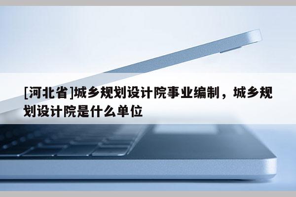 [河北省]城鄉(xiāng)規(guī)劃設(shè)計院事業(yè)編制，城鄉(xiāng)規(guī)劃設(shè)計院是什么單位