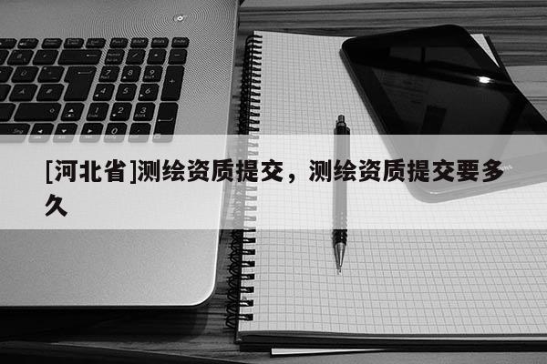 [河北省]測繪資質提交，測繪資質提交要多久