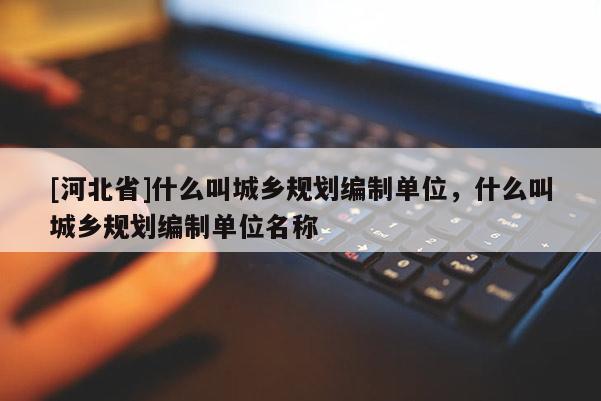 [河北省]什么叫城鄉規劃編制單位，什么叫城鄉規劃編制單位名稱