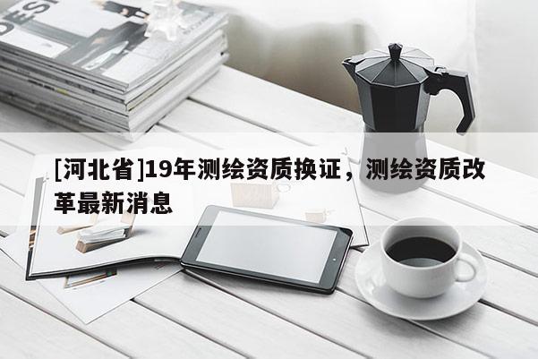 [河北省]19年測繪資質(zhì)換證，測繪資質(zhì)改革最新消息