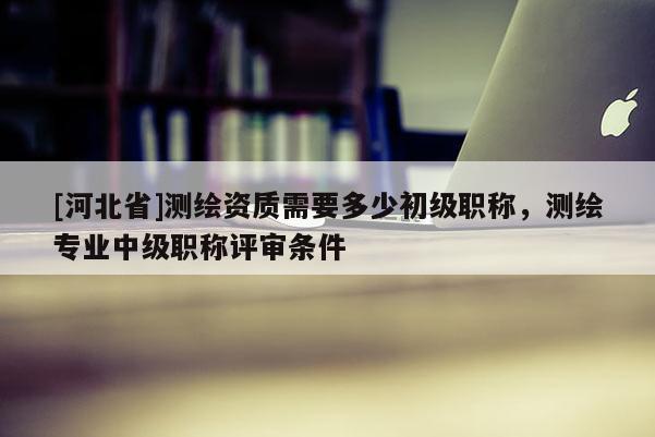 [河北省]測繪資質需要多少初級職稱，測繪專業中級職稱評審條件