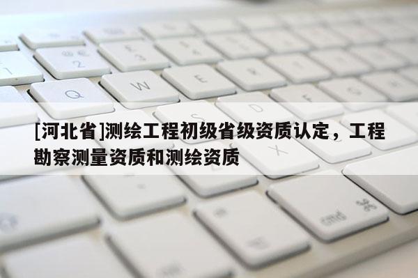 [河北省]測繪工程初級省級資質認定，工程勘察測量資質和測繪資質