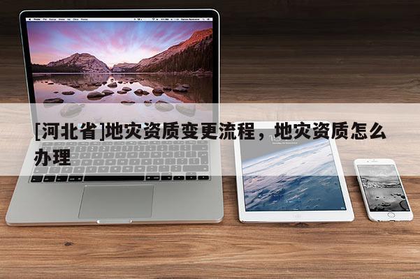 [河北省]地災資質變更流程，地災資質怎么辦理