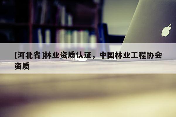 [河北省]林業(yè)資質(zhì)認(rèn)證，中國(guó)林業(yè)工程協(xié)會(huì)資質(zhì)