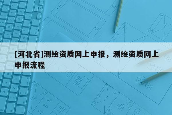 [河北省]測繪資質網上申報，測繪資質網上申報流程