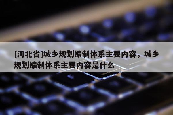 [河北省]城鄉(xiāng)規(guī)劃編制體系主要內(nèi)容，城鄉(xiāng)規(guī)劃編制體系主要內(nèi)容是什么