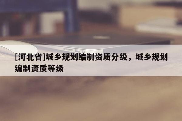 [河北省]城鄉(xiāng)規(guī)劃編制資質(zhì)分級，城鄉(xiāng)規(guī)劃編制資質(zhì)等級