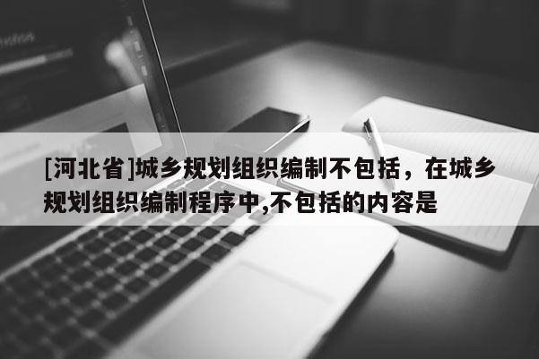 [河北省]城鄉(xiāng)規(guī)劃組織編制不包括，在城鄉(xiāng)規(guī)劃組織編制程序中,不包括的內(nèi)容是