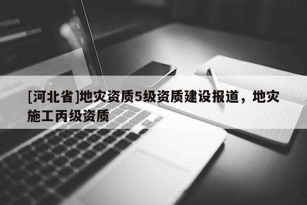 [河北省]地災資質5級資質建設報道，地災施工丙級資質