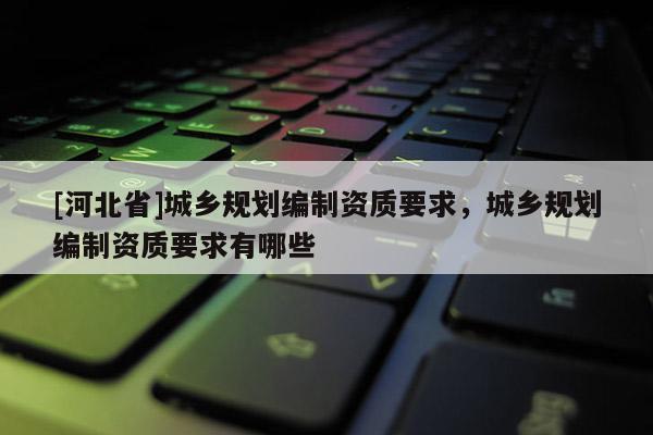 [河北省]城鄉(xiāng)規(guī)劃編制資質(zhì)要求，城鄉(xiāng)規(guī)劃編制資質(zhì)要求有哪些