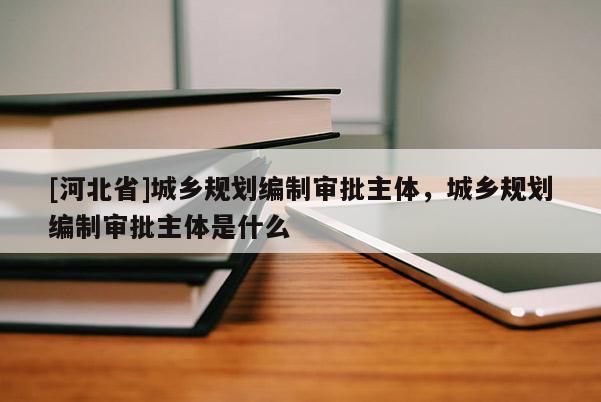 [河北省]城鄉規劃編制審批主體，城鄉規劃編制審批主體是什么