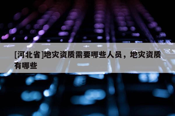 [河北省]地災資質需要哪些人員，地災資質有哪些