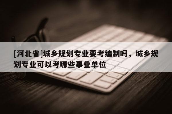 [河北省]城鄉規劃專業要考編制嗎，城鄉規劃專業可以考哪些事業單位