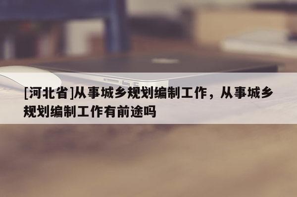 [河北省]從事城鄉規劃編制工作，從事城鄉規劃編制工作有前途嗎