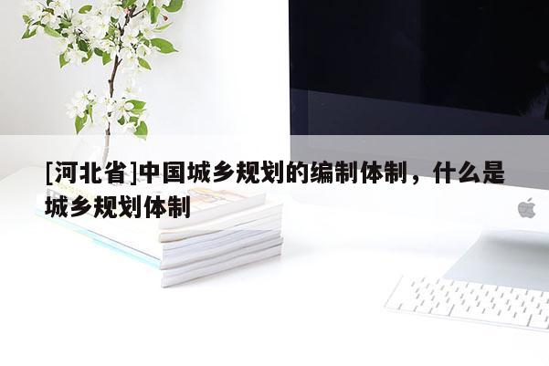 [河北省]中國城鄉規劃的編制體制，什么是城鄉規劃體制